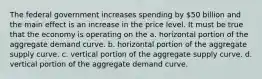 The federal government increases spending by 50 billion and the main effect is an increase in the price level. It must be true that the economy is operating on the a. horizontal portion of the aggregate demand curve. b. horizontal portion of the aggregate supply curve. c. vertical portion of the aggregate supply curve. d. vertical portion of the aggregate demand curve.