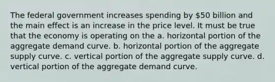 The federal government increases spending by 50 billion and the main effect is an increase in the price level. It must be true that the economy is operating on the a. horizontal portion of the aggregate demand curve. b. horizontal portion of the aggregate supply curve. c. vertical portion of the aggregate supply curve. d. vertical portion of the aggregate demand curve.