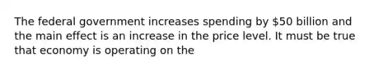 The federal government increases spending by 50 billion and the main effect is an increase in the price level. It must be true that economy is operating on the