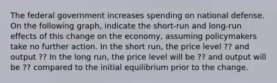 The federal government increases spending on national defense. On the following graph, indicate the short-run and long-run effects of this change on the economy, assuming policymakers take no further action. In the short run, the price level ?? and output ?? In the long run, the price level will be ?? and output will be ?? compared to the initial equilibrium prior to the change.