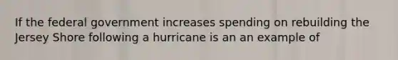 If the federal government increases spending on rebuilding the Jersey Shore following a hurricane is an an example of