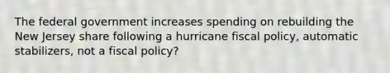 The federal government increases spending on rebuilding the New Jersey share following a hurricane fiscal policy, automatic stabilizers, not a fiscal policy?