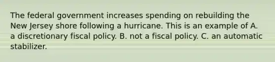 The federal government increases spending on rebuilding the New Jersey shore following a hurricane. This is an example of A. a discretionary fiscal policy. B. not a fiscal policy. C. an automatic stabilizer.