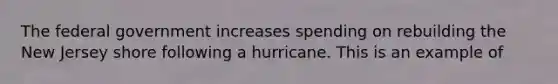 The federal government increases spending on rebuilding the New Jersey shore following a hurricane. This is an example of