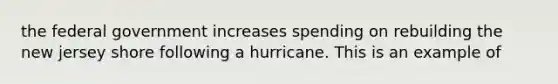 the federal government increases spending on rebuilding the new jersey shore following a hurricane. This is an example of