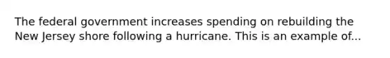 The federal government increases spending on rebuilding the New Jersey shore following a hurricane. This is an example of...