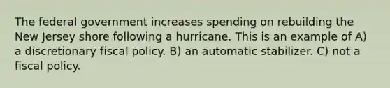 The federal government increases spending on rebuilding the New Jersey shore following a hurricane. This is an example of A) a discretionary fiscal policy. B) an automatic stabilizer. C) not a fiscal policy.