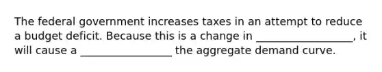 The federal government increases taxes in an attempt to reduce a budget deficit. Because this is a change in __________________, it will cause a _________________ the aggregate demand curve.