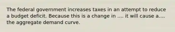 The federal government increases taxes in an attempt to reduce a budget deficit. Because this is a change in .... it will cause a.... the aggregate demand curve.