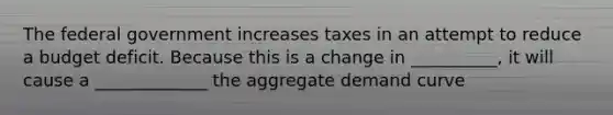 The federal government increases taxes in an attempt to reduce a budget deficit. Because this is a change in __________, it will cause a _____________ the aggregate demand curve