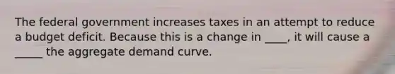 The federal government increases taxes in an attempt to reduce a budget deficit. Because this is a change in ____​, it will cause a _____ the aggregate demand curve.