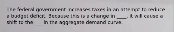 The federal government increases taxes in an attempt to reduce a budget deficit. Because this is a change in ____, it will cause a shift to the ___ in the aggregate demand curve.