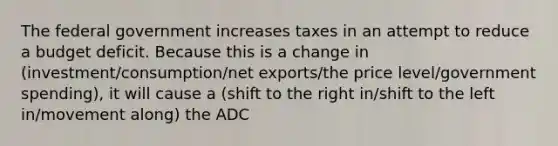 The federal government increases taxes in an attempt to reduce a budget deficit. Because this is a change in (investment/consumption/net exports/the price level/government spending)​, it will cause a (shift to the right in/shift to the left in/movement along) the ADC