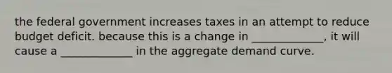 the federal government increases taxes in an attempt to reduce budget deficit. because this is a change in _____________, it will cause a _____________ in the aggregate demand curve.