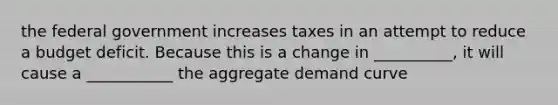 the federal government increases taxes in an attempt to reduce a budget deficit. Because this is a change in __________, it will cause a ___________ the aggregate demand curve