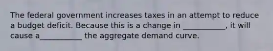 The federal government increases taxes in an attempt to reduce a budget deficit. Because this is a change in ___________, it will cause a___________ the aggregate demand curve.