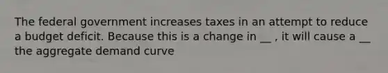 The federal government increases taxes in an attempt to reduce a budget deficit. Because this is a change in __ , it will cause a __ the aggregate demand curve