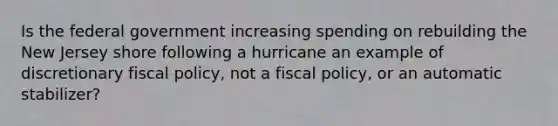 Is the federal government increasing spending on rebuilding the New Jersey shore following a hurricane an example of discretionary <a href='https://www.questionai.com/knowledge/kPTgdbKdvz-fiscal-policy' class='anchor-knowledge'>fiscal policy</a>, not a fiscal policy, or an automatic stabilizer?