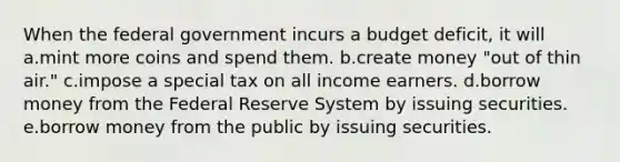 When the federal government incurs a budget deficit, it will a.mint more coins and spend them. b.create money "out of thin air." c.impose a special tax on all income earners. d.borrow money from the Federal Reserve System by issuing securities. e.borrow money from the public by issuing securities.