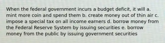 When the federal government incurs a budget deficit, it will a. mint more coin and spend them b. create money out of thin air c. impose a special tax on all income earners d. borrow money from the Federal Reserve System by issuing securities e. borrow money from the public by issuing government securities