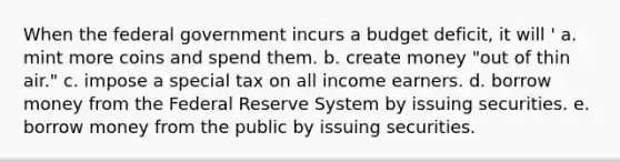 When the federal government incurs a budget deficit, it will ' a. mint more coins and spend them. b. create money "out of thin air." c. impose a special tax on all income earners. d. borrow money from the Federal Reserve System by issuing securities. e. borrow money from the public by issuing securities.