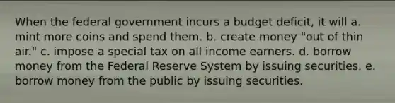 When the federal government incurs a budget deficit, it will a. mint more coins and spend them. b. create money "out of thin air." c. impose a special tax on all income earners. d. borrow money from the Federal Reserve System by issuing securities. e. borrow money from the public by issuing securities.