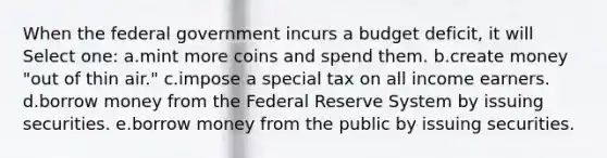 When the federal government incurs a budget deficit, it will Select one: a.mint more coins and spend them. b.create money "out of thin air." c.impose a special tax on all income earners. d.borrow money from the Federal Reserve System by issuing securities. e.borrow money from the public by issuing securities.