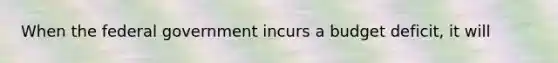 When the federal government incurs a budget deficit, it will