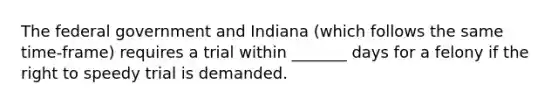 The federal government and Indiana (which follows the same time-frame) requires a trial within _______ days for a felony if the right to speedy trial is demanded.