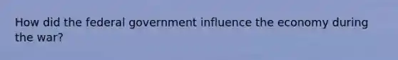 How did the federal government influence the economy during the war?