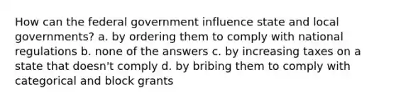 How can the federal government influence state and local governments? a. by ordering them to comply with national regulations b. none of the answers c. by increasing taxes on a state that doesn't comply d. by bribing them to comply with categorical and block grants