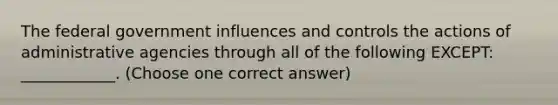 The federal government influences and controls the actions of administrative agencies through all of the following EXCEPT: ____________. (Choose one correct answer)