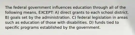 The federal government influences education through all of the following means, EXCEPT: A) direct grants to each school district. B) goals set by the administration. C) federal legislation in areas such as education of those with disabilities. D) funds tied to specific programs established by the government.