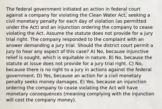 The federal government initiated an action in federal court against a company for violating the Clean Water Act, seeking a civil monetary penalty for each day of violation (as permitted under the Act) and an injunction ordering the company to cease violating the Act. Assume the statute does not provide for a jury trial right. The company responded to the complaint with an answer demanding a jury trial. Should the district court permit a jury to hear any aspect of this case? A) No, because injunctive relief is sought, which is equitable in nature. B) No, because the statute at issue does not provide for a jury trial right. C) No, because there is no right to a jury in actions against the federal government. D) Yes, because an action for a civil monetary penalty seeks money damages. E) Yes, because an injunction ordering the company to cease violating the Act will have monetary consequences (meaning complying with the injunction will cost the company money).