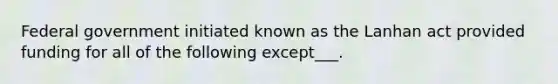 Federal government initiated known as the Lanhan act provided funding for all of the following except___.