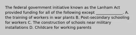 The federal government initiative known as the Lanham Act provided funding for all of the following except ______________. A. the training of workers in war plants B. Post-secondary schooling for workers C. The construction of schools near military installations D. Childcare for working parents