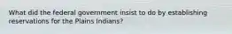 What did the federal government insist to do by establishing reservations for the Plains Indians?