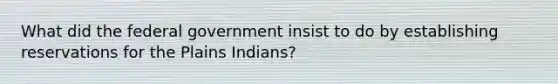 What did the federal government insist to do by establishing reservations for the Plains Indians?