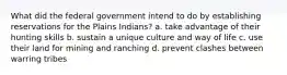 What did the federal government intend to do by establishing reservations for the Plains Indians? a. take advantage of their hunting skills b. sustain a unique culture and way of life c. use their land for mining and ranching d. prevent clashes between warring tribes