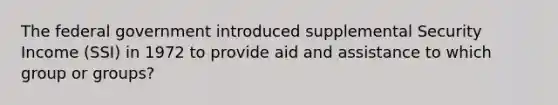 The federal government introduced supplemental Security Income (SSI) in 1972 to provide aid and assistance to which group or groups?