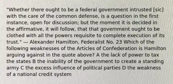 "Whether there ought to be a federal government intrusted [sic] with the care of the common defense, is a question in the first instance, open for discussion; but the moment it is decided in the affirmative, it will follow, that that government ought to be clothed with all the powers requisite to complete execution of its trust." — Alexander Hamilton, Federalist No. 23 Which of the following weaknesses of the Articles of Confederation is Hamilton arguing against in the quote above? A the lack of power to tax the states B the inability of the government to create a standing army C the excess influence of political parties D the weakness of a national credit system