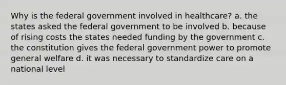 Why is the federal government involved in healthcare? a. the states asked the federal government to be involved b. because of rising costs the states needed funding by the government c. the constitution gives the federal government power to promote general welfare d. it was necessary to standardize care on a national level