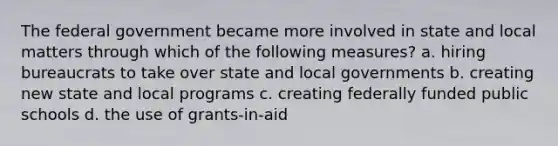 The federal government became more involved in state and local matters through which of the following measures? a. hiring bureaucrats to take over state and local governments b. creating new state and local programs c. creating federally funded public schools d. the use of grants-in-aid