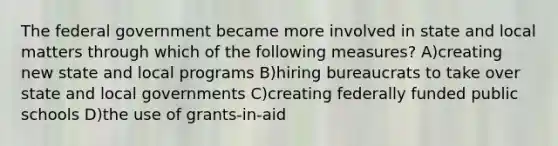 The federal government became more involved in state and local matters through which of the following measures? A)creating new state and local programs B)hiring bureaucrats to take over state and local governments C)creating federally funded public schools D)the use of grants-in-aid