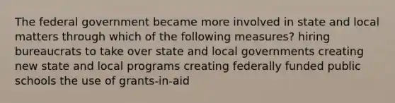 The federal government became more involved in state and local matters through which of the following measures? hiring bureaucrats to take over state and local governments creating new state and local programs creating federally funded public schools the use of grants-in-aid