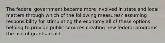 The federal government became more involved in state and local matters through which of the following measures? assuming responsibility for stimulating the economy all of these options helping to provide public services creating new federal programs the use of grants-in-aid