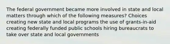 The federal government became more involved in state and local matters through which of the following measures? Choices creating new state and local programs the use of grants-in-aid creating federally funded public schools hiring bureaucrats to take over state and local governments