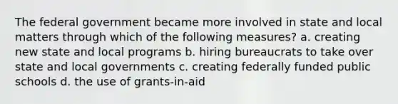 The federal government became more involved in state and local matters through which of the following measures? a. creating new state and local programs b. hiring bureaucrats to take over state and local governments c. creating federally funded public schools d. the use of grants-in-aid