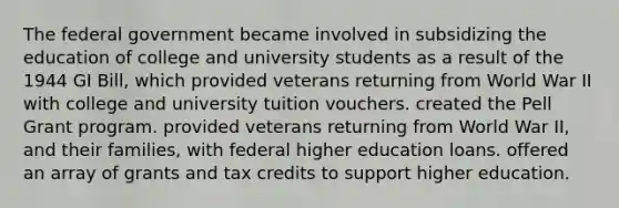 The federal government became involved in subsidizing the education of college and university students as a result of the 1944 GI Bill, which provided veterans returning from World War II with college and university tuition vouchers. created the Pell Grant program. provided veterans returning from World War II, and their families, with federal higher education loans. offered an array of grants and tax credits to support higher education.