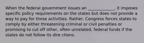 When the federal government issues an _____________, it imposes specific policy requirements on the states but does not provide a way to pay for those activities. Rather, Congress forces states to comply by either threatening criminal or civil penalties or promising to cut off other, often unrelated, federal funds if the states do not follow its dire ctions.